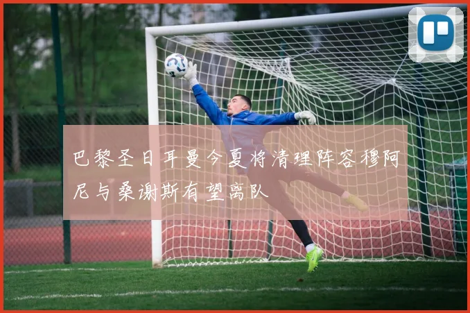 巴黎圣日耳曼今夏将清理阵容穆阿尼与桑谢斯有望离队