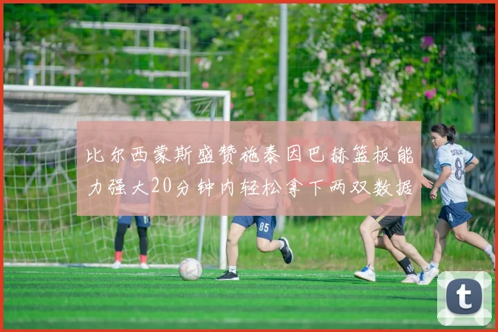 比尔西蒙斯盛赞施泰因巴赫篮板能力强大20分钟内轻松拿下两双数据