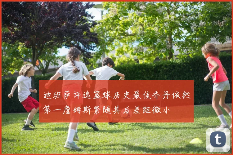 迪班萨评选篮球历史最佳乔丹依然第一詹姆斯紧随其后差距微小