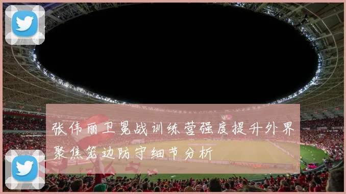 张伟丽卫冕战训练营强度提升外界聚焦笼边防守细节分析