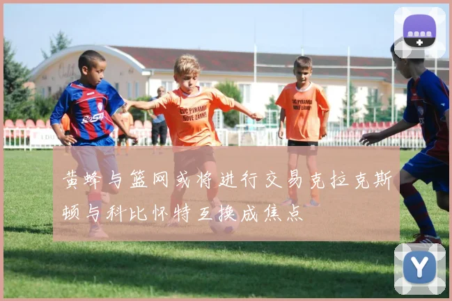 黄蜂与篮网或将进行交易克拉克斯顿与科比怀特互换成焦点