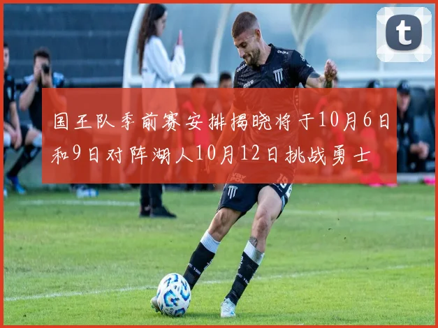 国王队季前赛安排揭晓将于10月6日和9日对阵湖人10月12日挑战勇士