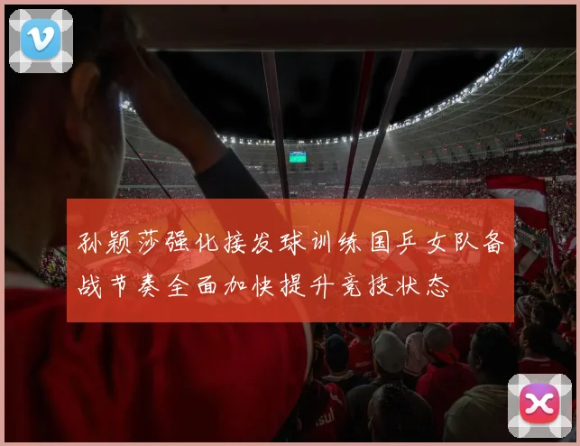 孙颖莎强化接发球训练国乒女队备战节奏全面加快提升竞技状态