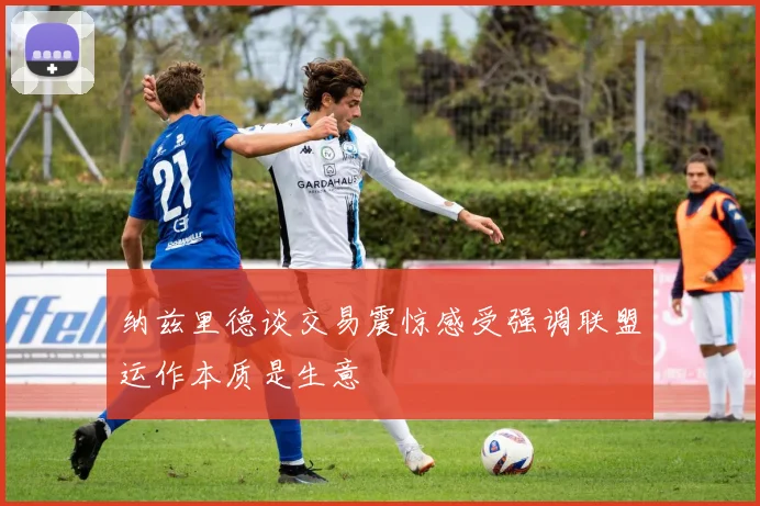 纳兹里德谈交易震惊感受强调联盟运作本质是生意