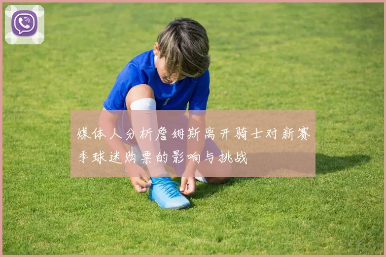 媒体人分析詹姆斯离开骑士对新赛季球迷购票的影响与挑战